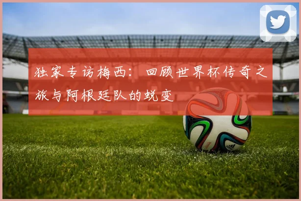 独家专访梅西：回顾世界杯传奇之旅与阿根廷队的蜕变