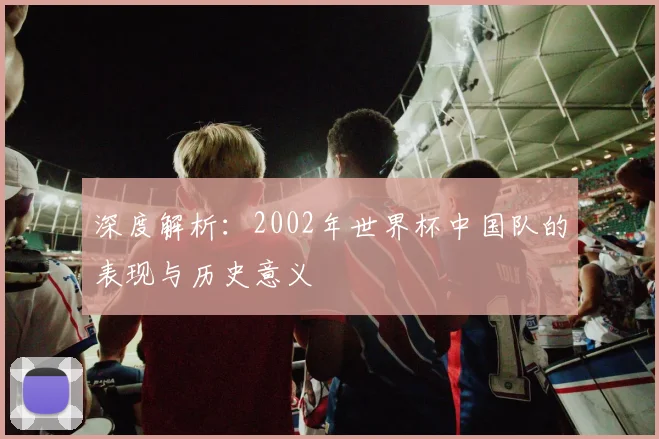深度解析：2002年世界杯中国队的表现与历史意义