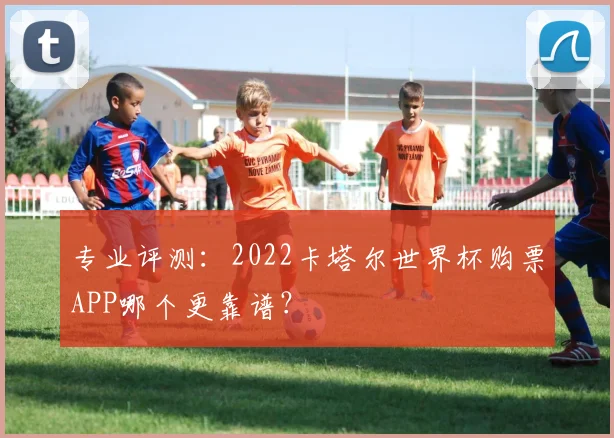 专业评测：2022卡塔尔世界杯购票APP哪个更靠谱？
