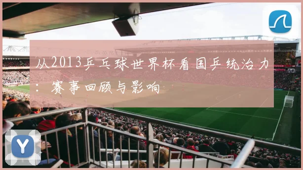 从2013乒乓球世界杯看国乒统治力：赛事回顾与影响