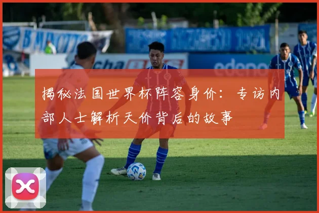 揭秘法国世界杯阵容身价：专访内部人士解析天价背后的故事