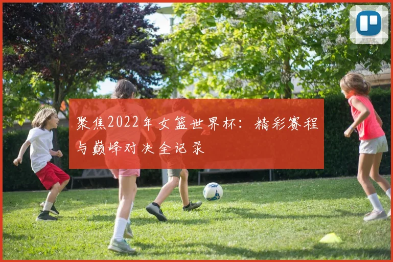聚焦2022年女篮世界杯：精彩赛程与巅峰对决全记录