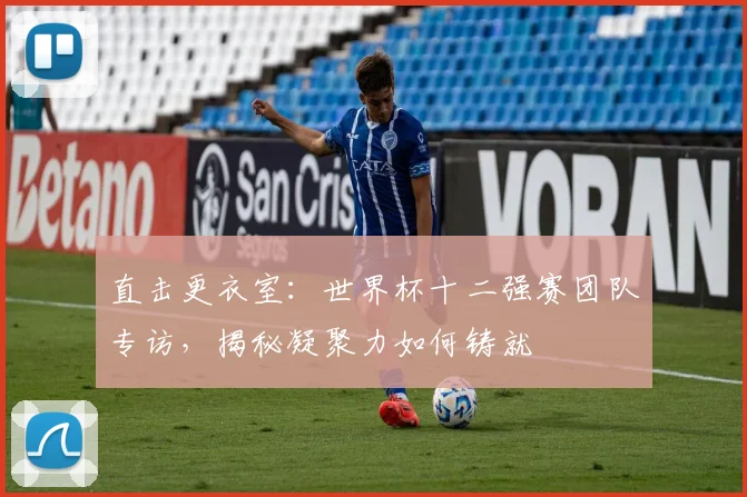 直击更衣室：世界杯十二强赛团队专访，揭秘凝聚力如何铸就