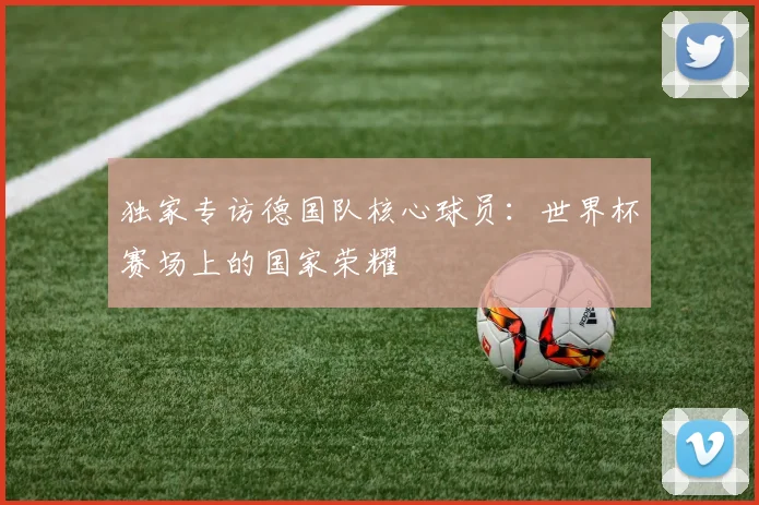 独家专访德国队核心球员：世界杯赛场上的国家荣耀