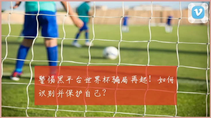 警惕黑平台世界杯骗局再起！如何识别并保护自己？