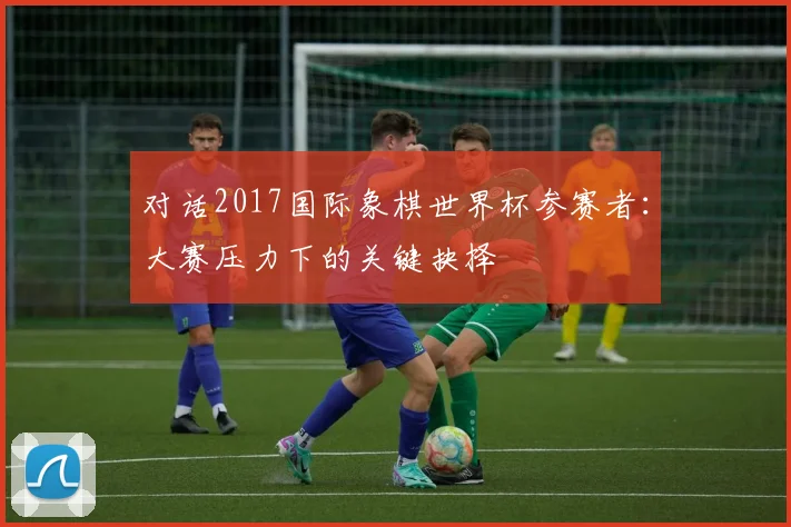 对话2017国际象棋世界杯参赛者:大赛压力下的关键抉择