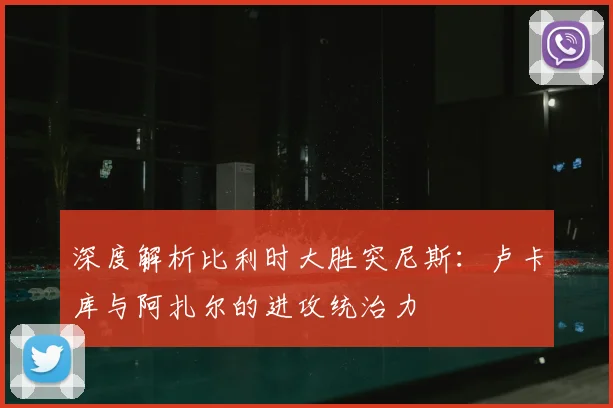 深度解析比利时大胜突尼斯：卢卡库与阿扎尔的进攻统治力