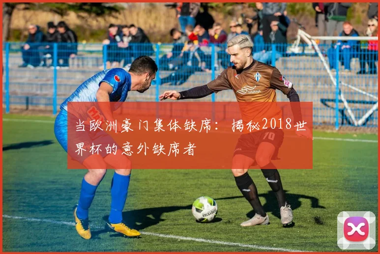当欧洲豪门集体缺席：揭秘2018世界杯的意外缺席者