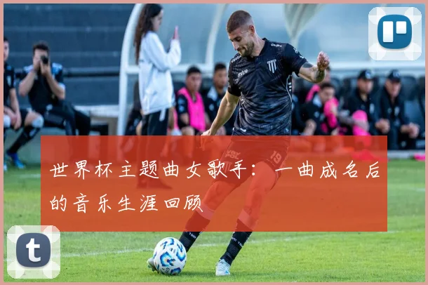 世界杯主题曲女歌手：一曲成名后的音乐生涯回顾