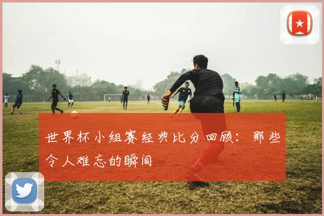 世界杯小组赛经典比分回顾:那些令人难忘的瞬间