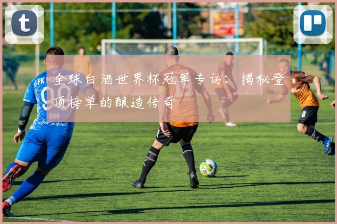 全球白酒世界杯冠军专访:揭秘登顶榜单的酿造传奇