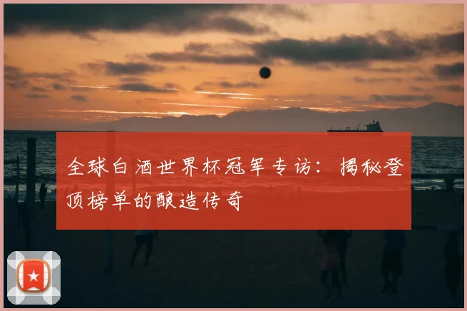 全球白酒世界杯冠军专访:揭秘登顶榜单的酿造传奇