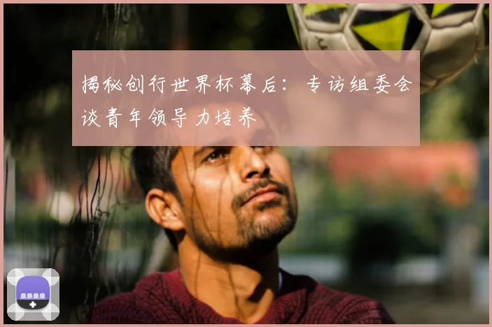 揭秘创行世界杯幕后:专访组委会谈青年领导力培养