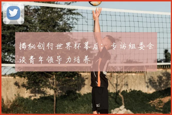 揭秘创行世界杯幕后：专访组委会谈青年领导力培养
