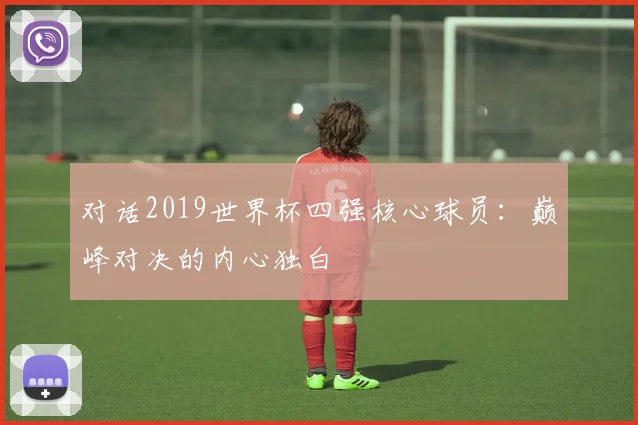 对话2019世界杯四强核心球员:巅峰对决的内心独白