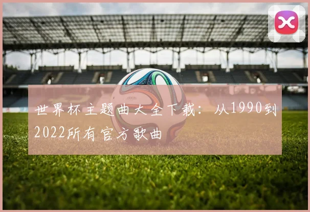 世界杯主题曲大全下载:从1990到2022所有官方歌曲