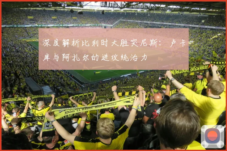 深度解析比利时大胜突尼斯：卢卡库与阿扎尔的进攻统治力