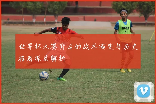 世界杯大赛背后的战术演变与历史格局深度解析