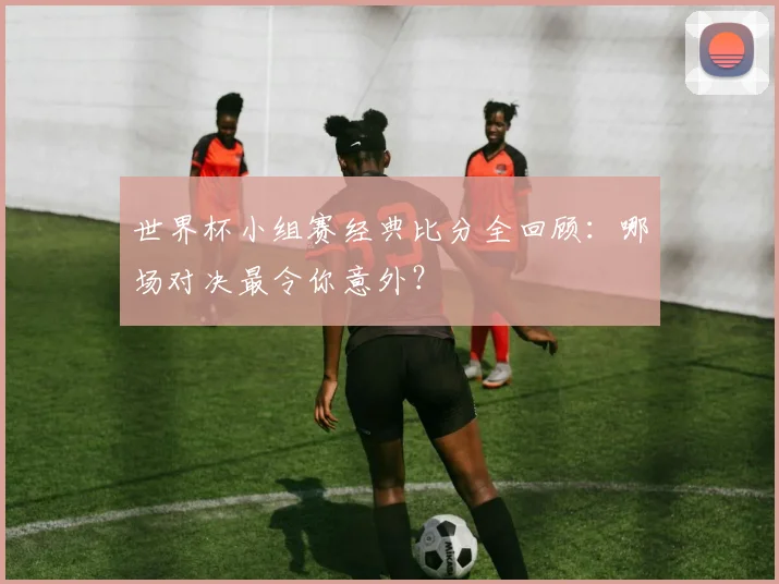 世界杯小组赛经典比分全回顾:哪场对决最令你意外?