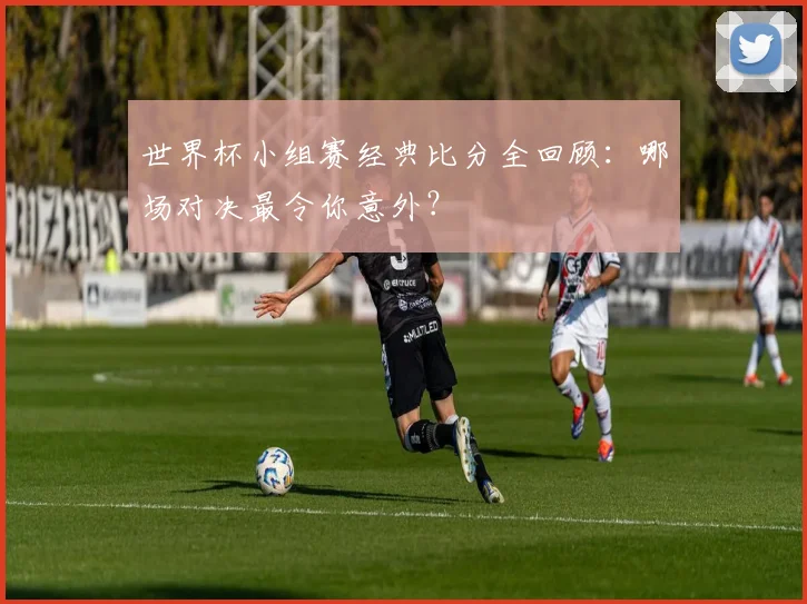 世界杯小组赛经典比分全回顾:哪场对决最令你意外?