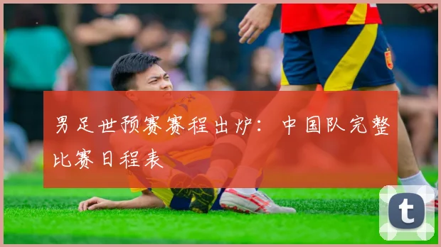 男足世预赛赛程出炉：中国队完整比赛日程表