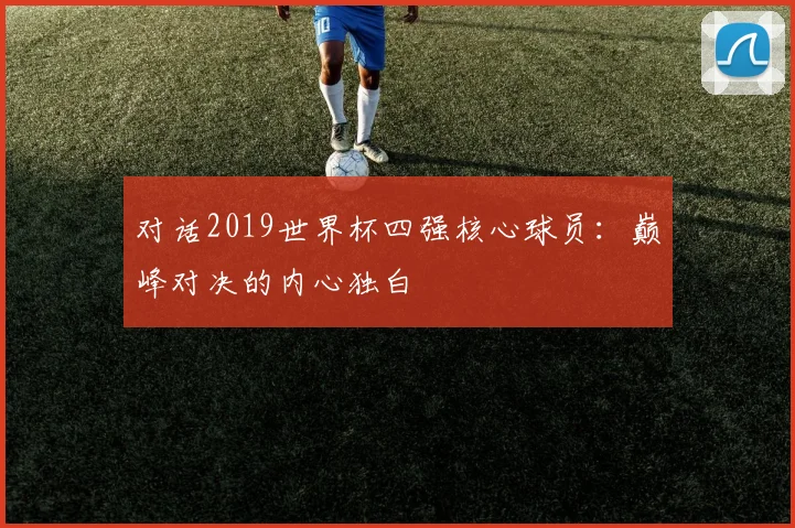 对话2019世界杯四强核心球员:巅峰对决的内心独白
