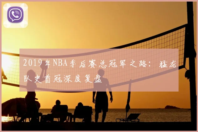2019年NBA季后赛总冠军之路：猛龙队史首冠深度复盘