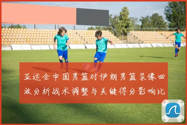 亚运会中国男篮对伊朗男篮录像回放分析战术调整与关键得分影响比赛走向