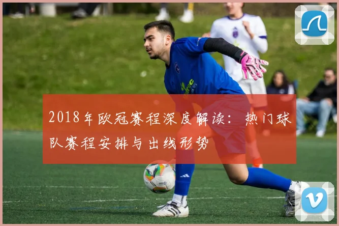 2018年欧冠赛程深度解读：热门球队赛程安排与出线形势