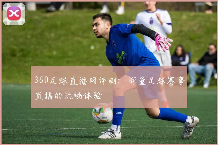 360足球直播网评测：海量足球赛事直播的流畅体验