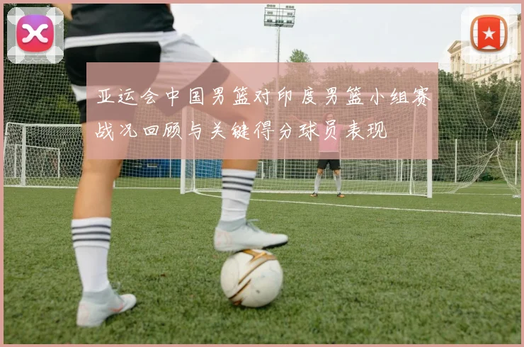 亚运会中国男篮对印度男篮小组赛战况回顾与关键得分球员表现