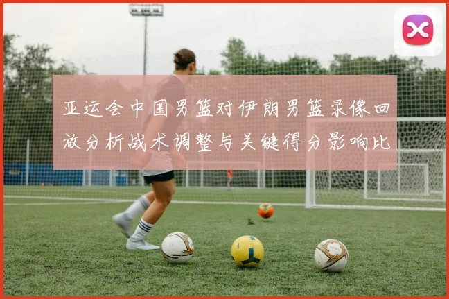 亚运会中国男篮对伊朗男篮录像回放分析战术调整与关键得分影响比赛走向