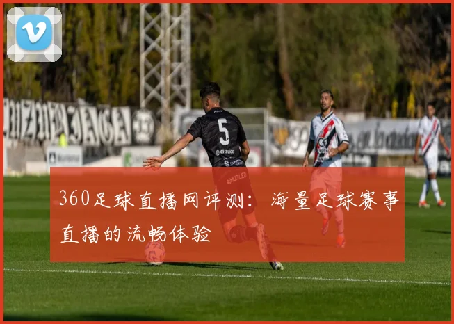 360足球直播网评测：海量足球赛事直播的流畅体验