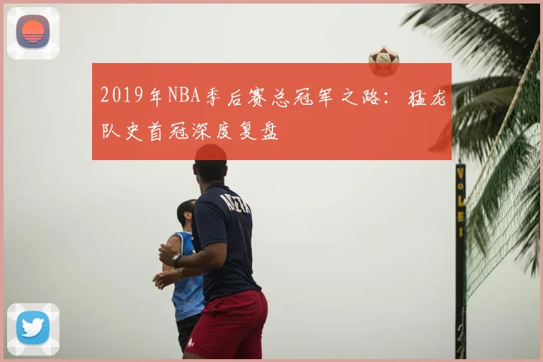 2019年NBA季后赛总冠军之路：猛龙队史首冠深度复盘